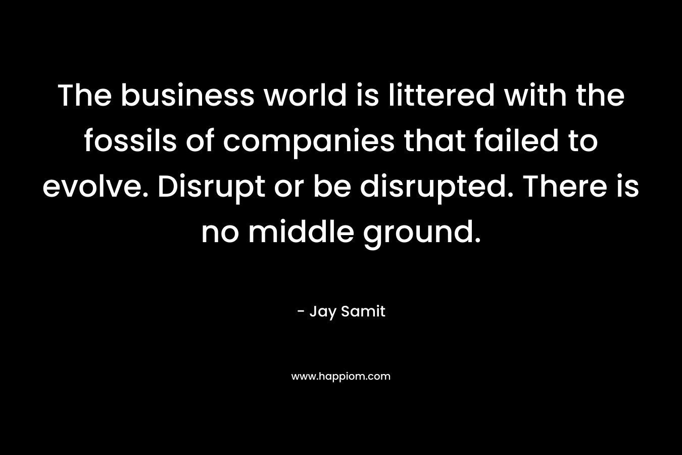 The business world is littered with the fossils of companies that failed to evolve. Disrupt or be disrupted. There is no middle ground. – Jay Samit