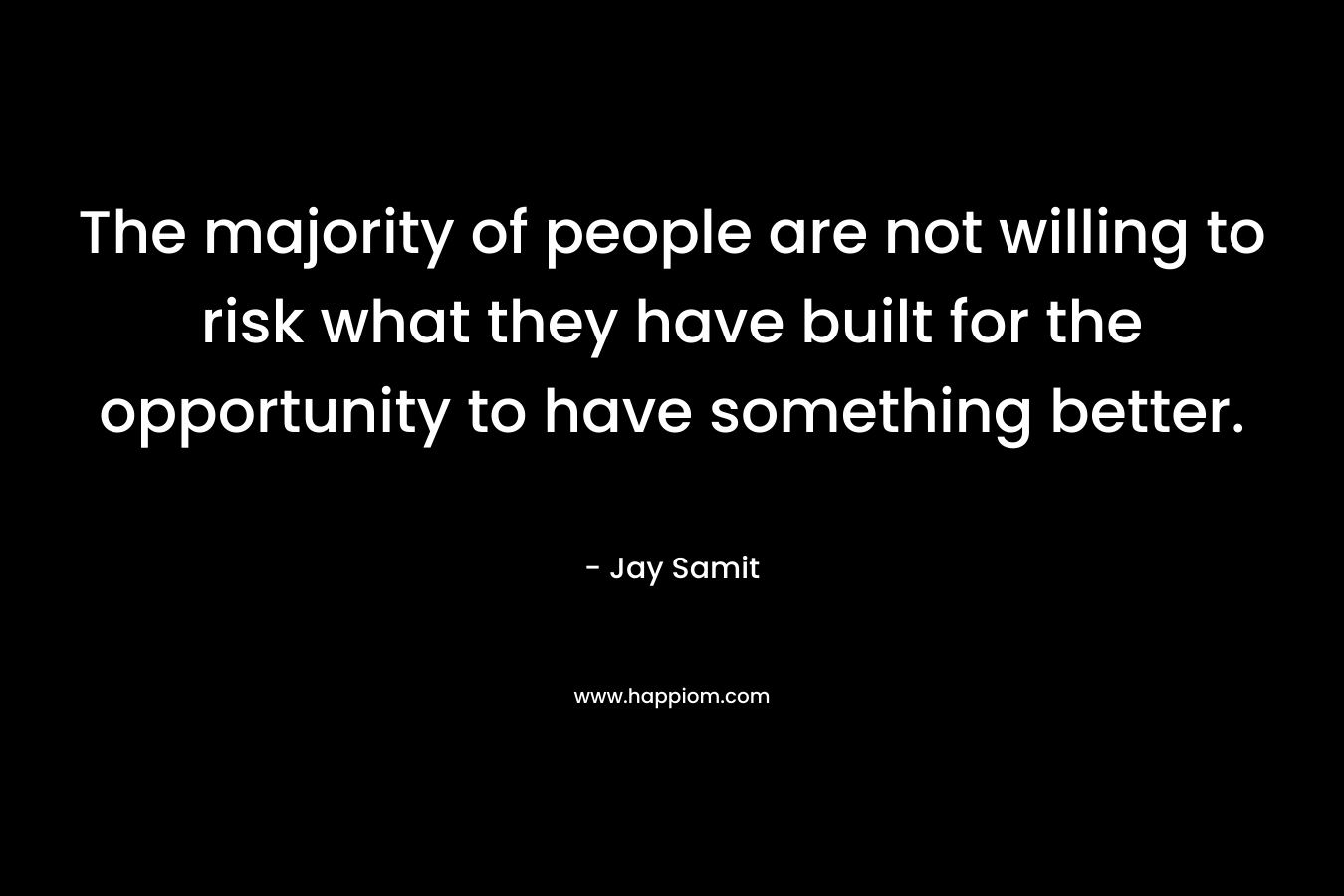 The majority of people are not willing to risk what they have built for the opportunity to have something better.