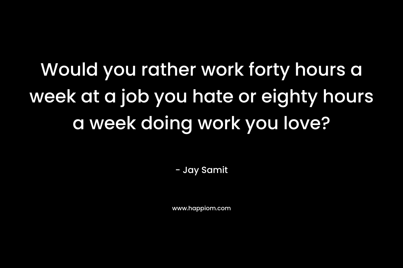 Would you rather work forty hours a week at a job you hate or eighty hours a week doing work you love? – Jay Samit