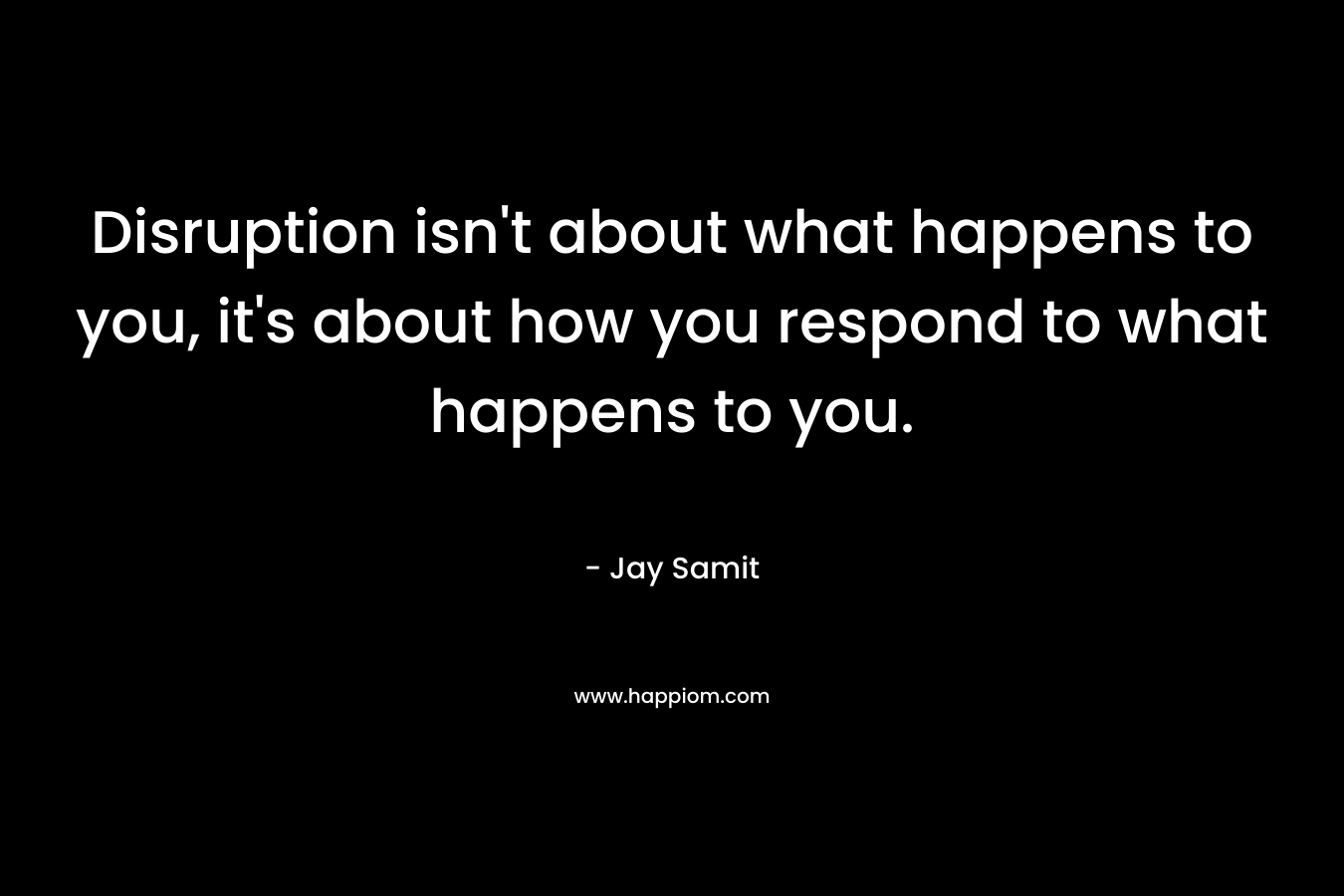 Disruption isn’t about what happens to you, it’s about how you respond to what happens to you. – Jay Samit