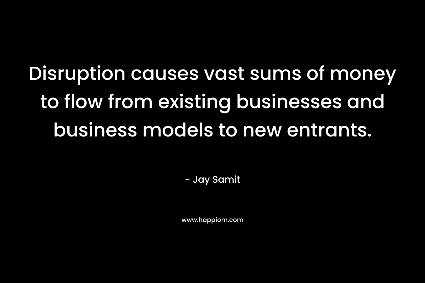 Disruption causes vast sums of money to flow from existing businesses and business models to new entrants. – Jay Samit