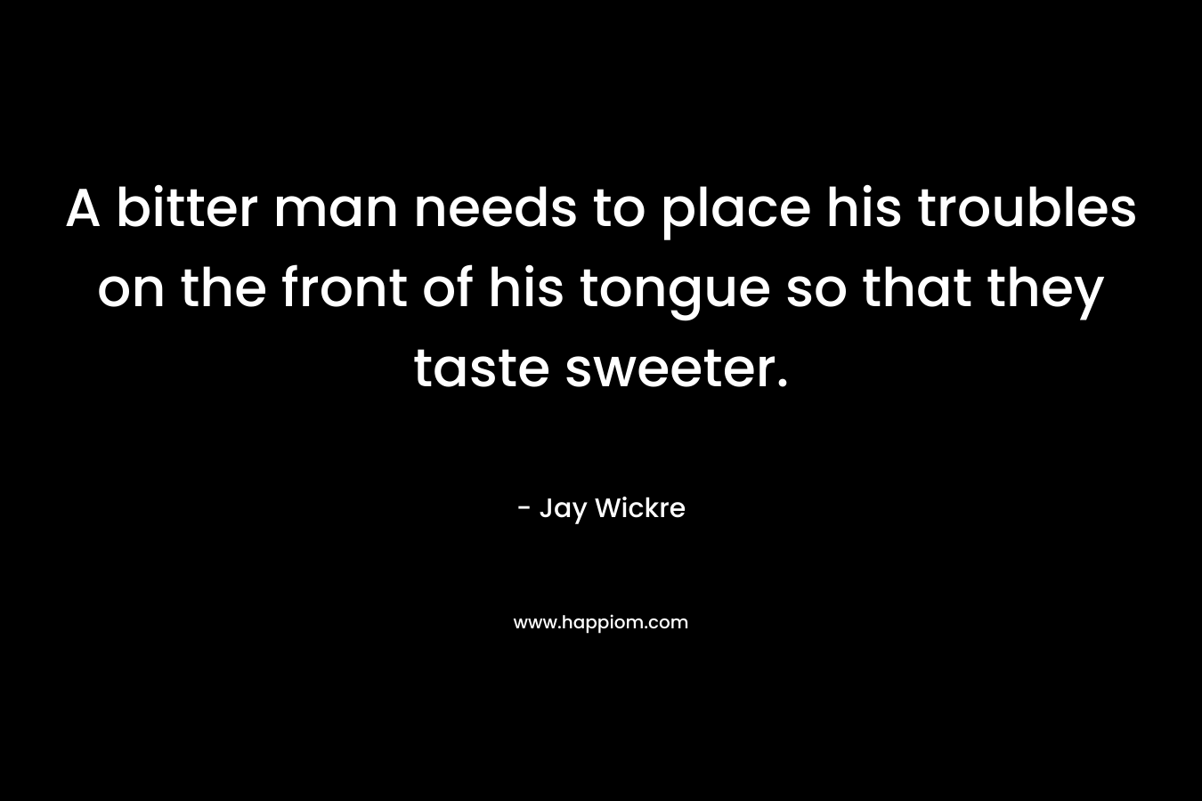 A bitter man needs to place his troubles on the front of his tongue so that they taste sweeter. – Jay Wickre
