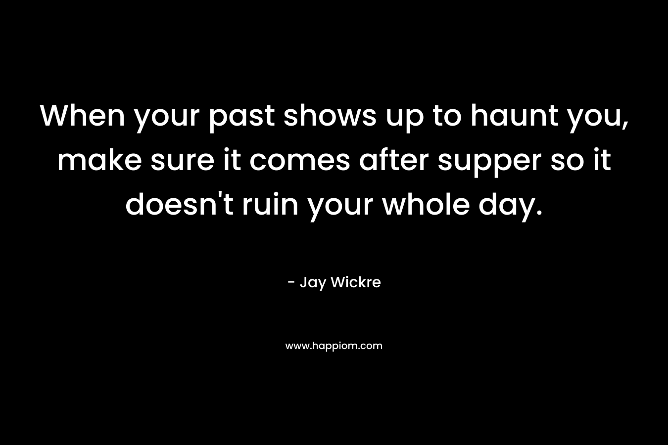 When your past shows up to haunt you, make sure it comes after supper so it doesn’t ruin your whole day. – Jay Wickre
