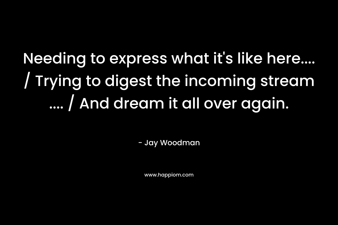 Needing to express what it’s like here…. / Trying to digest the incoming stream …. / And dream it all over again. – Jay Woodman