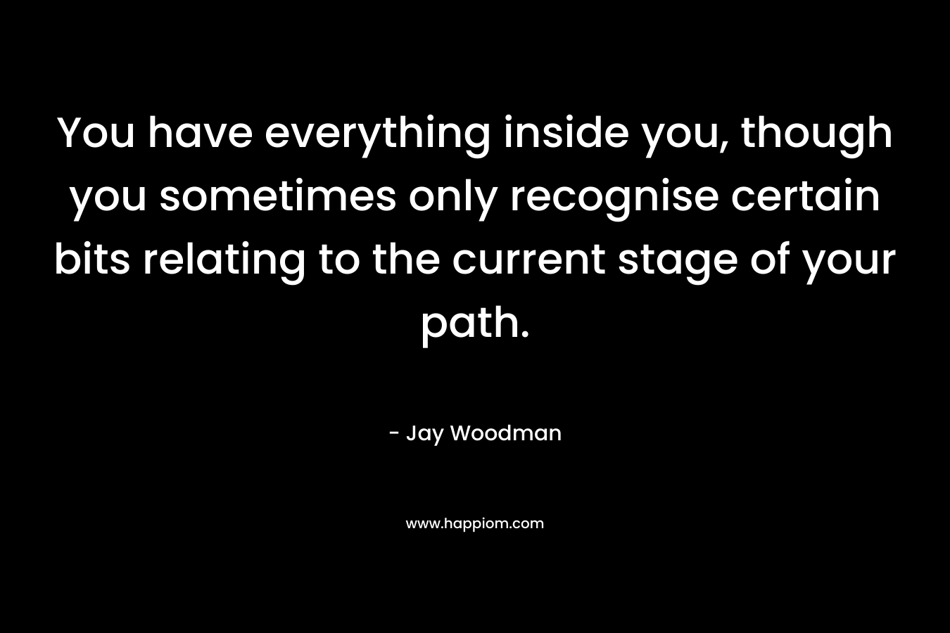 You have everything inside you, though you sometimes only recognise certain bits relating to the current stage of your path. – Jay Woodman