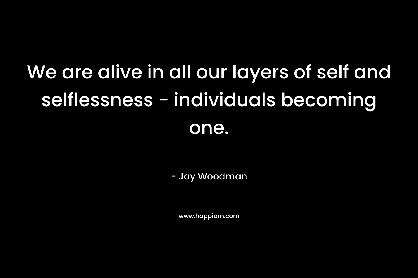 We are alive in all our layers of self and selflessness – individuals becoming one. – Jay Woodman