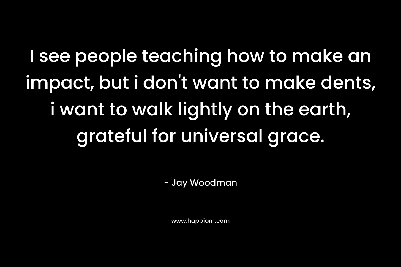 I see people teaching how to make an impact, but i don't want to make dents, i want to walk lightly on the earth, grateful for universal grace.