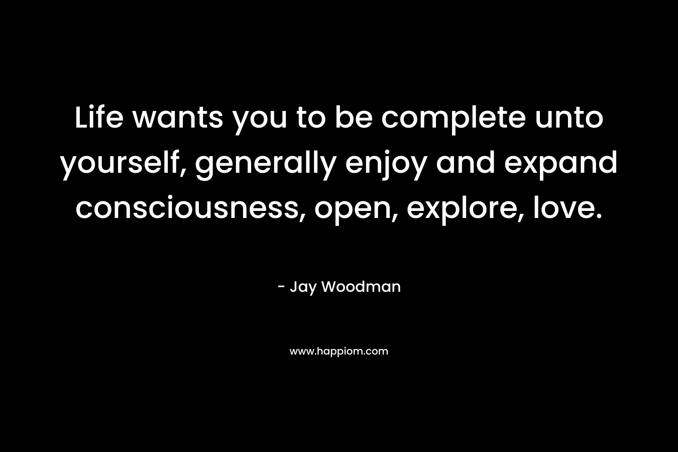 Life wants you to be complete unto yourself, generally enjoy and expand consciousness, open, explore, love.