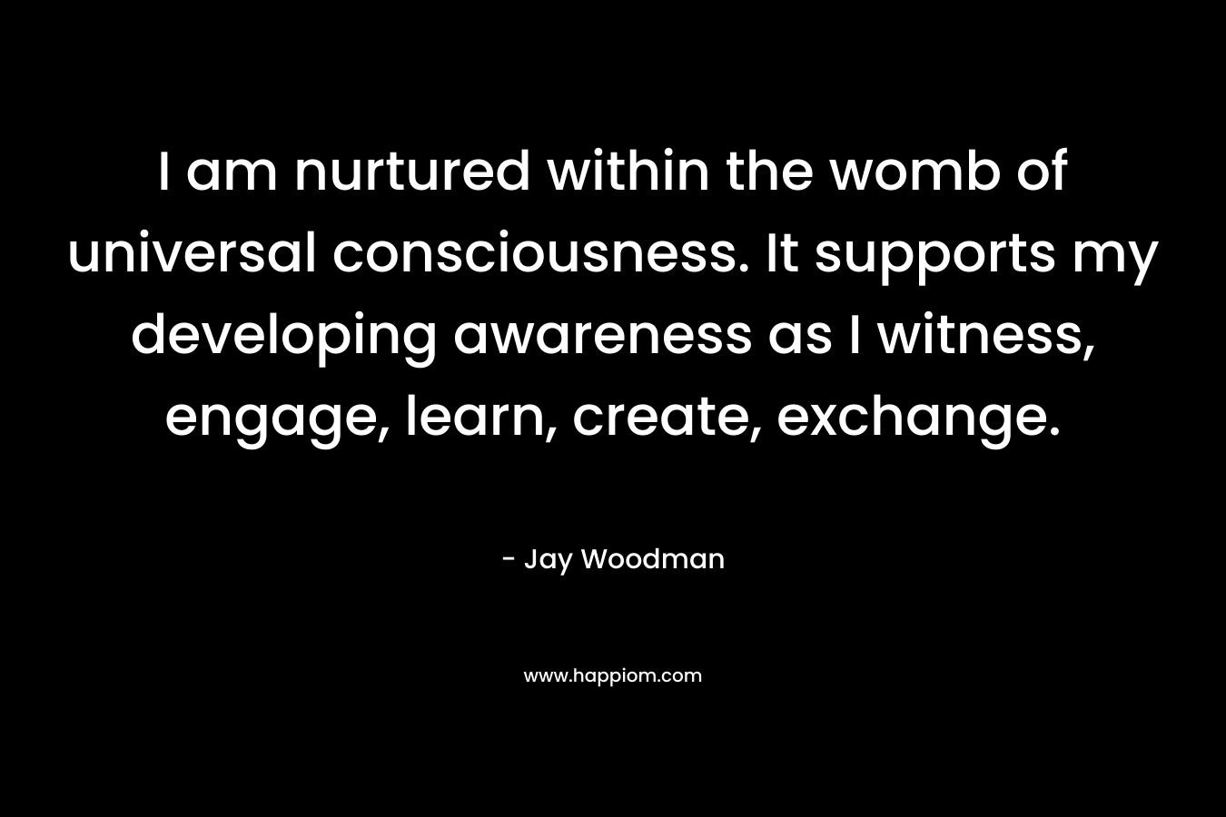 I am nurtured within the womb of universal consciousness. It supports my developing awareness as I witness, engage, learn, create, exchange.