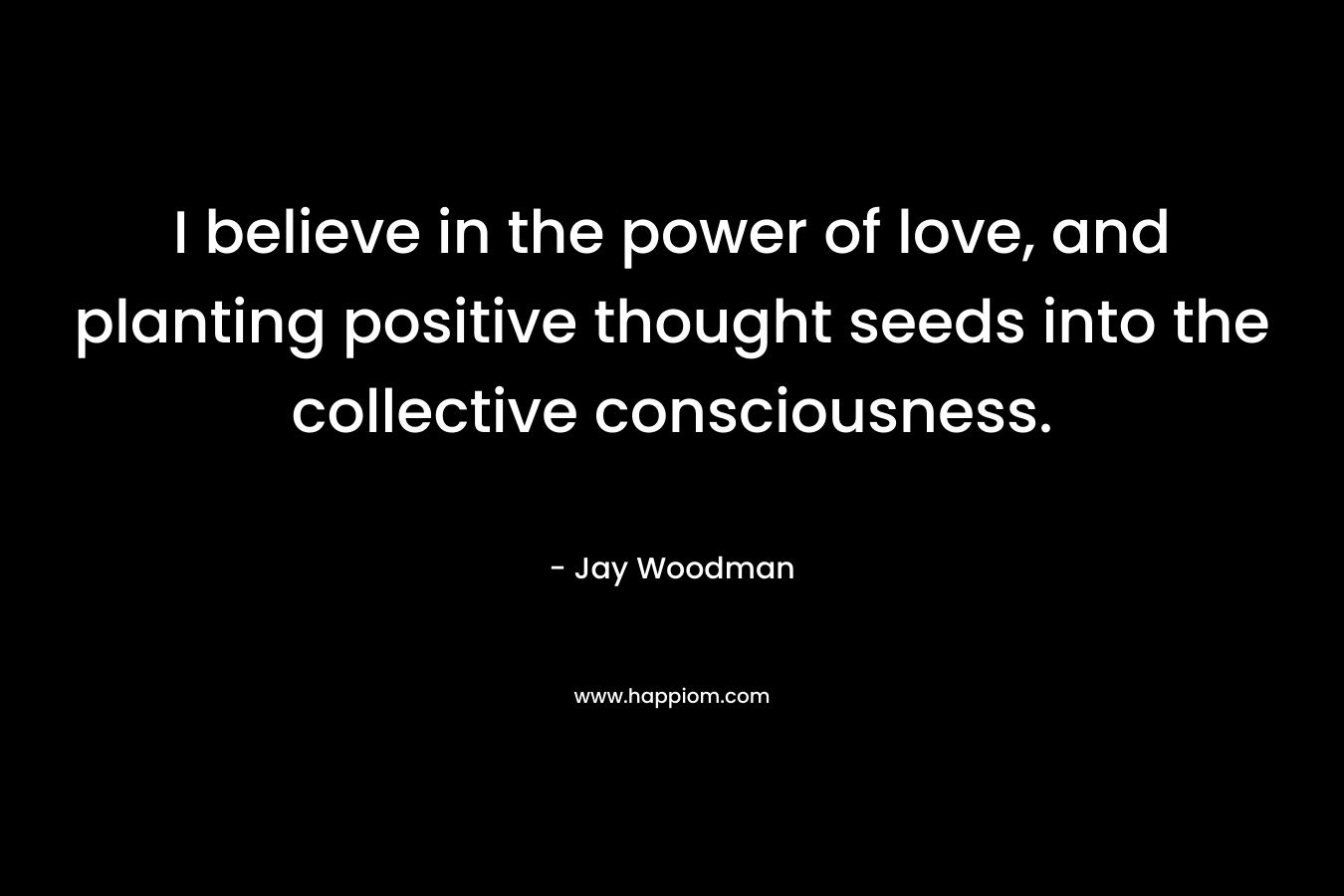 I believe in the power of love, and planting positive thought seeds into the collective consciousness. – Jay Woodman