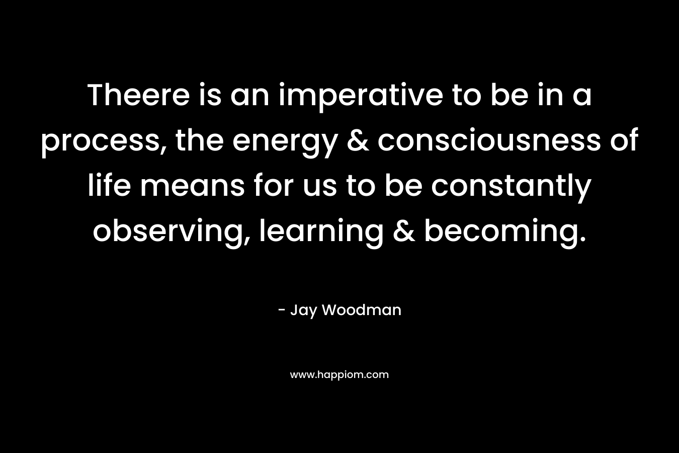 Theere is an imperative to be in a process, the energy & consciousness of life means for us to be constantly observing, learning & becoming. – Jay Woodman