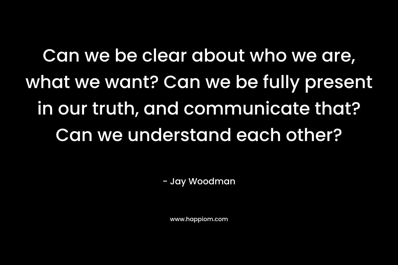 Can we be clear about who we are, what we want? Can we be fully present in our truth, and communicate that? Can we understand each other?