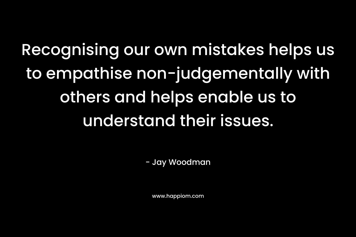 Recognising our own mistakes helps us to empathise non-judgementally with others and helps enable us to understand their issues.