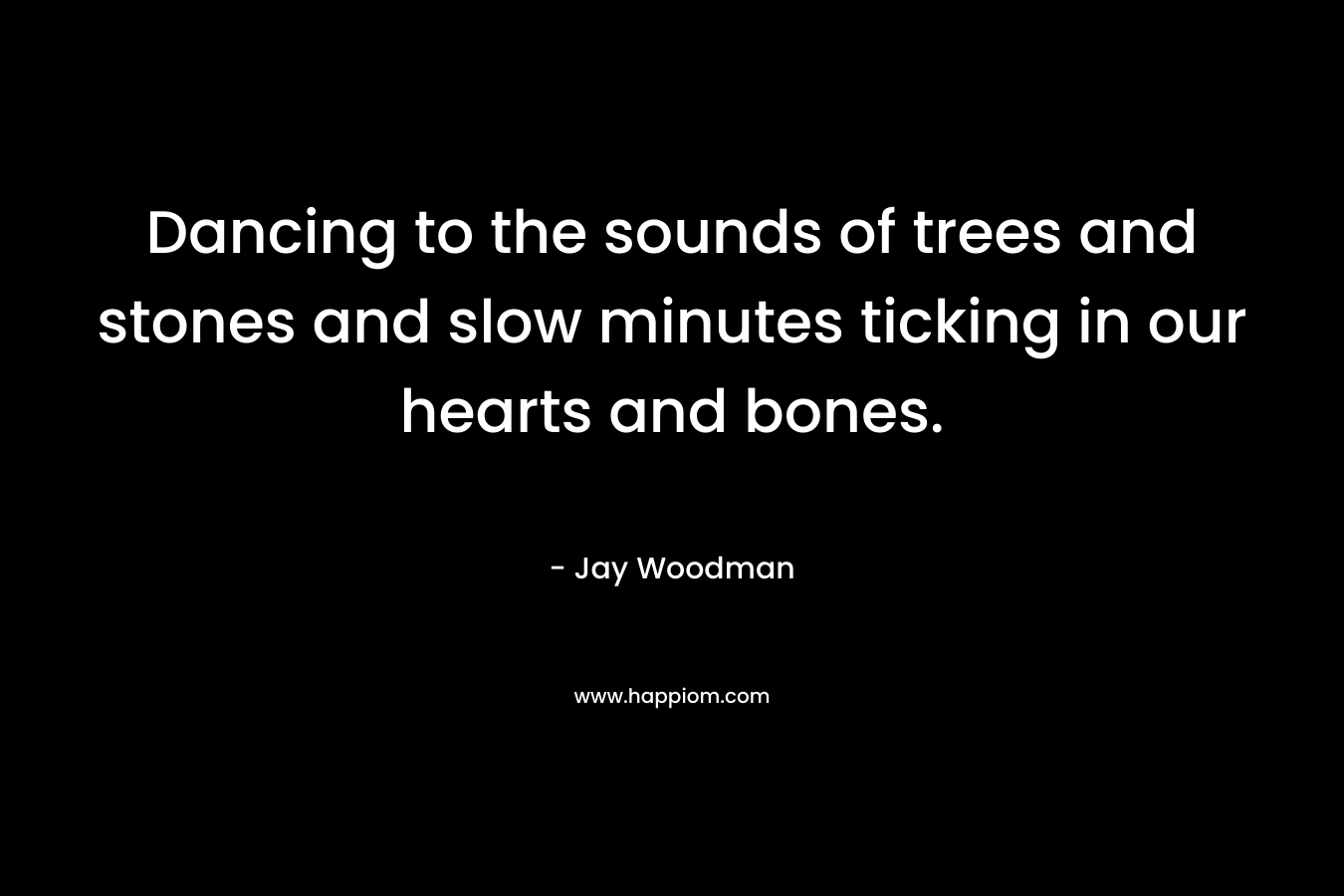 Dancing to the sounds of trees and stones and slow minutes ticking in our hearts and bones. – Jay Woodman