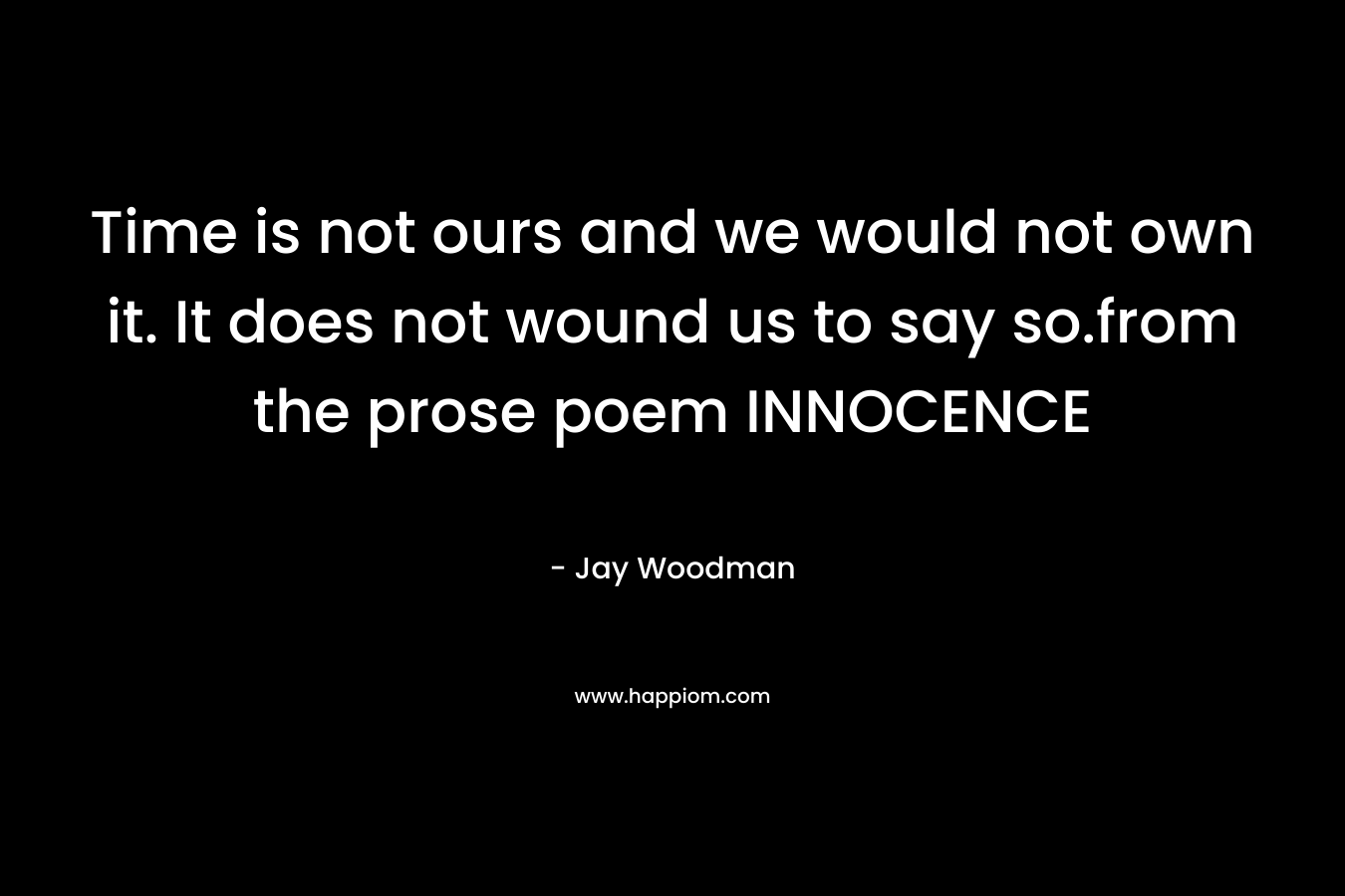 Time is not ours and we would not own it. It does not wound us to say so.from the prose poem INNOCENCE – Jay Woodman