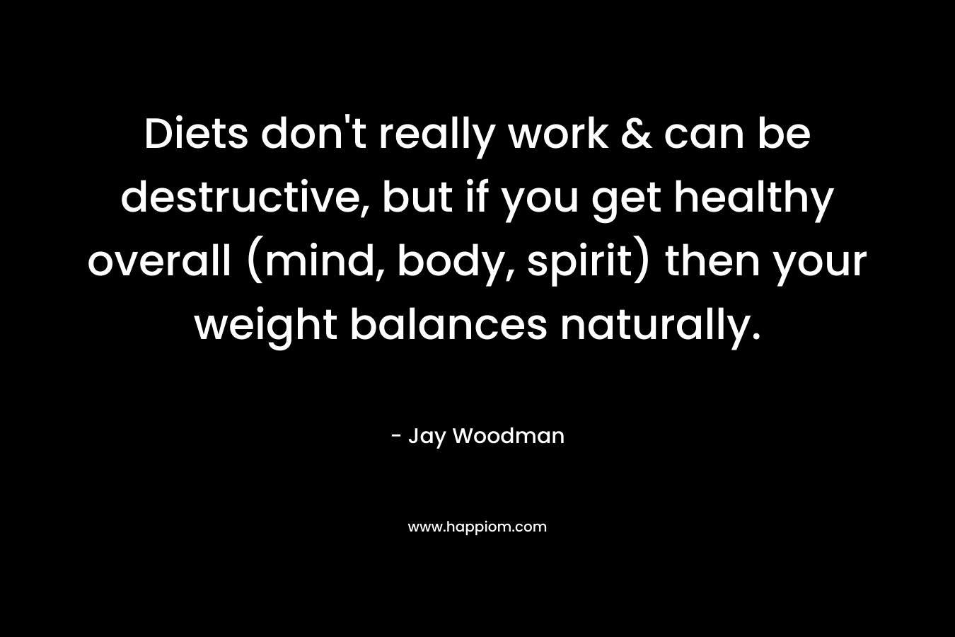 Diets don’t really work & can be destructive, but if you get healthy overall (mind, body, spirit) then your weight balances naturally. – Jay Woodman