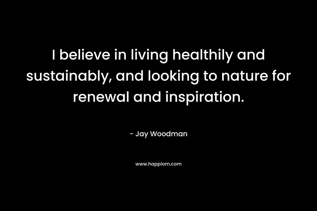 I believe in living healthily and sustainably, and looking to nature for renewal and inspiration.