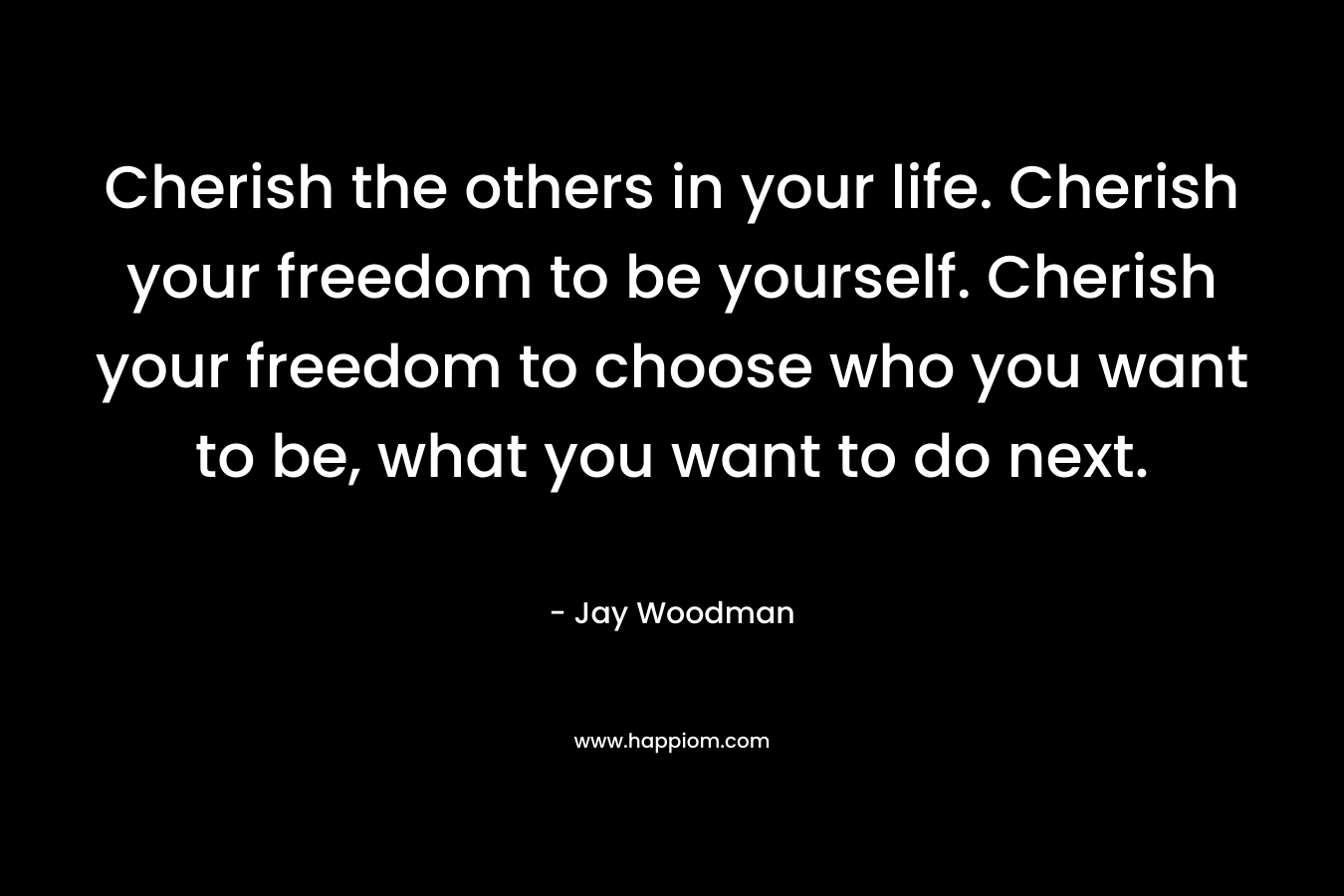 Cherish the others in your life. Cherish your freedom to be yourself. Cherish your freedom to choose who you want to be, what you want to do next.