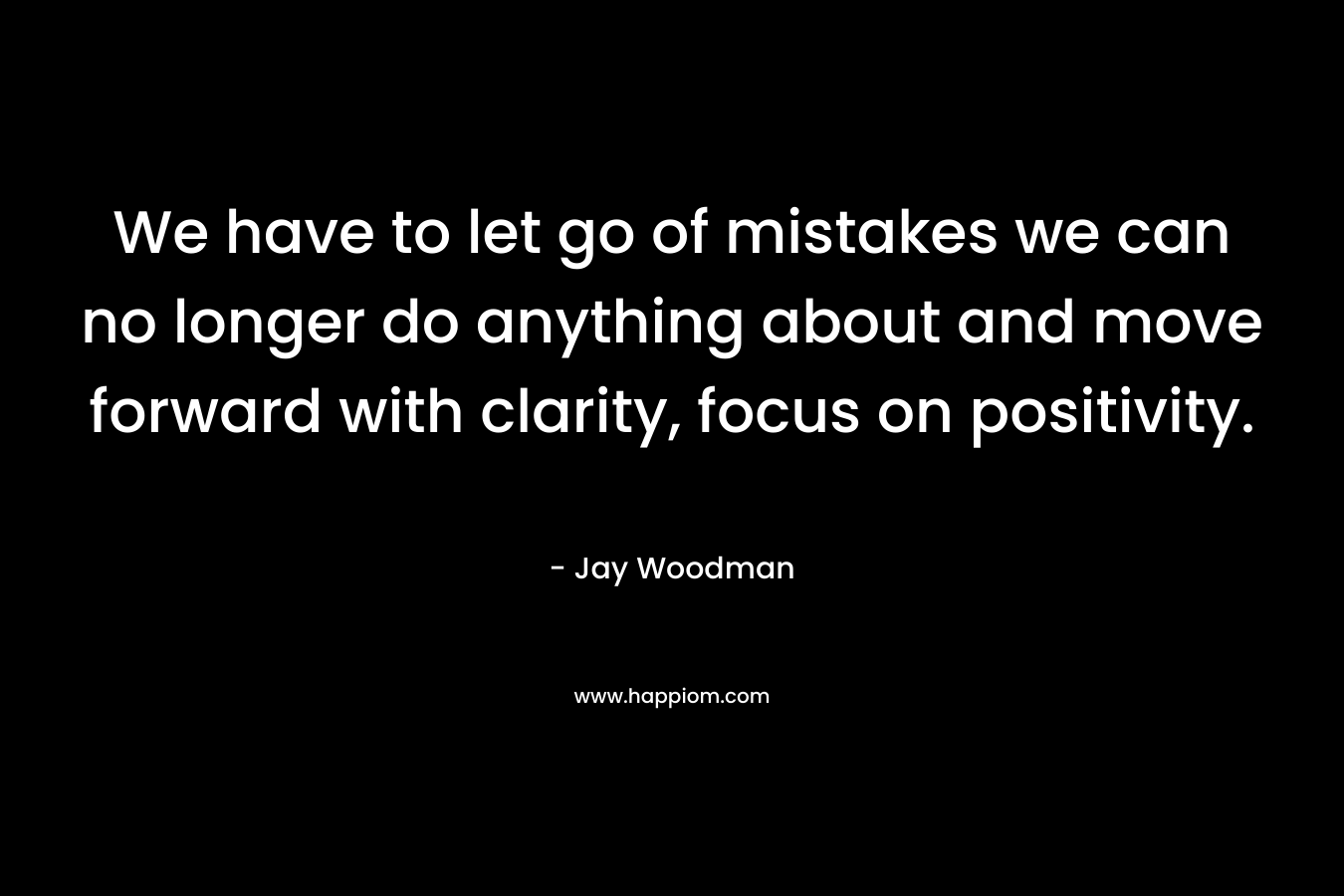 We have to let go of mistakes we can no longer do anything about and move forward with clarity, focus on positivity. – Jay Woodman