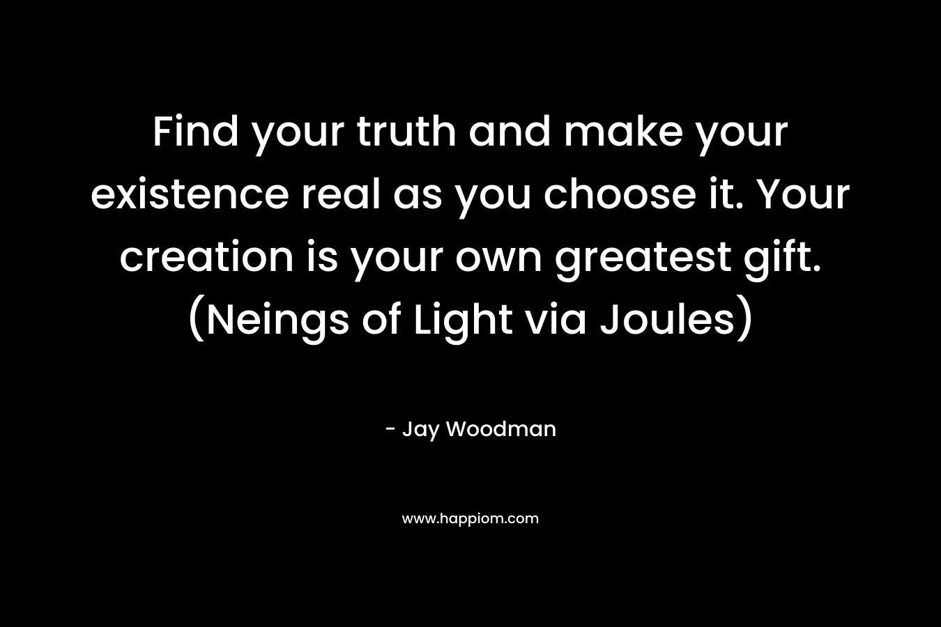 Find your truth and make your existence real as you choose it. Your creation is your own greatest gift. (Neings of Light via Joules) – Jay Woodman