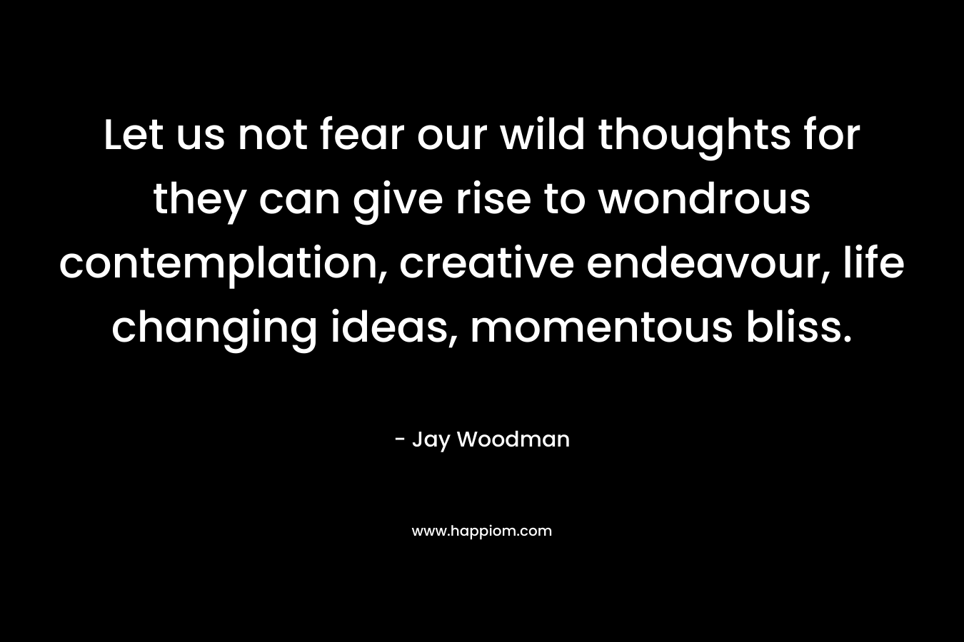 Let us not fear our wild thoughts for they can give rise to wondrous contemplation, creative endeavour, life changing ideas, momentous bliss. – Jay Woodman