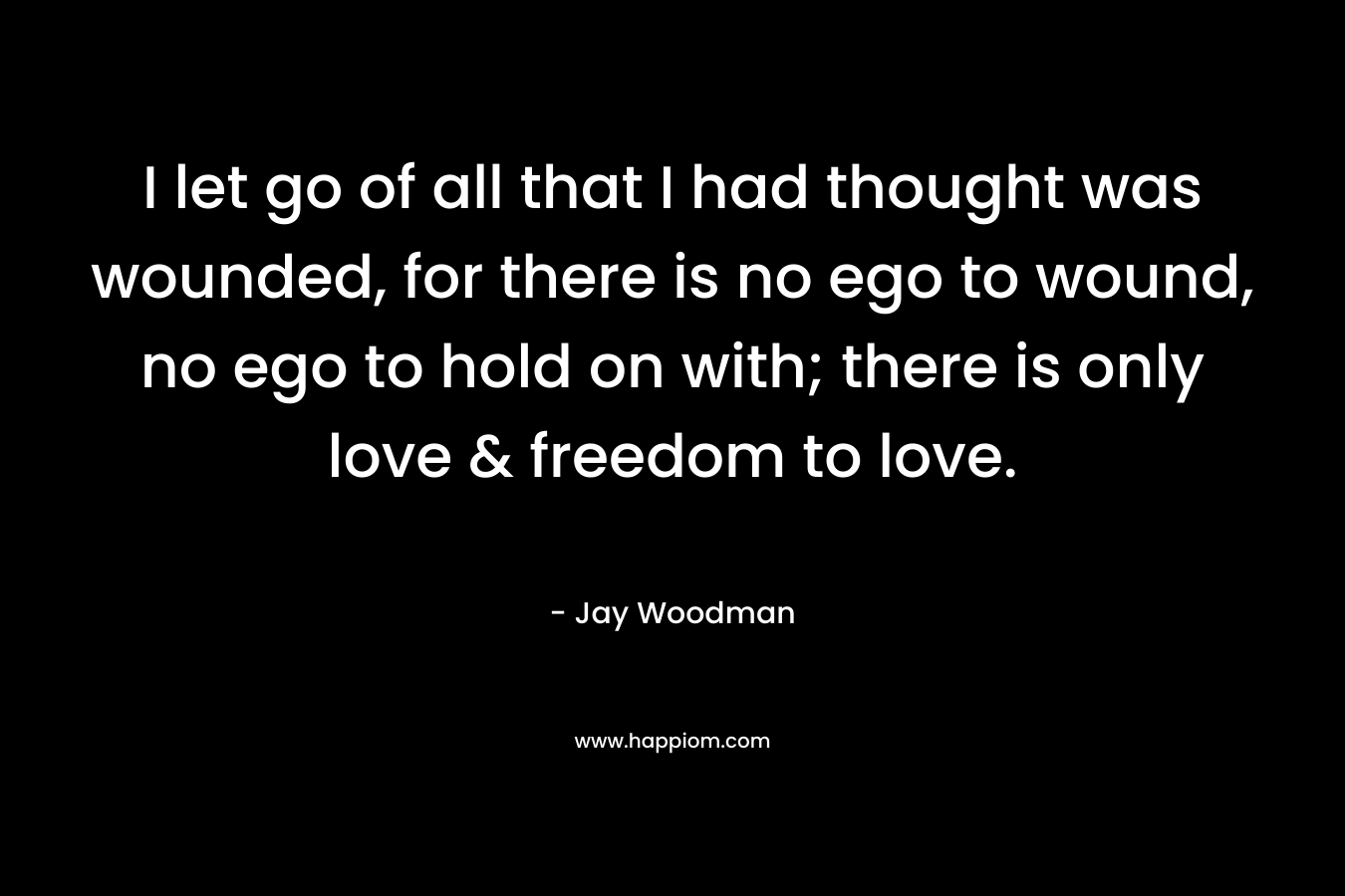 I let go of all that I had thought was wounded, for there is no ego to wound, no ego to hold on with; there is only love & freedom to love.