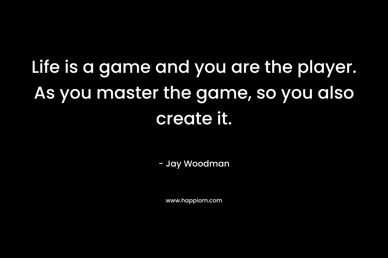 Life is a game and you are the player. As you master the game, so you also create it. – Jay Woodman
