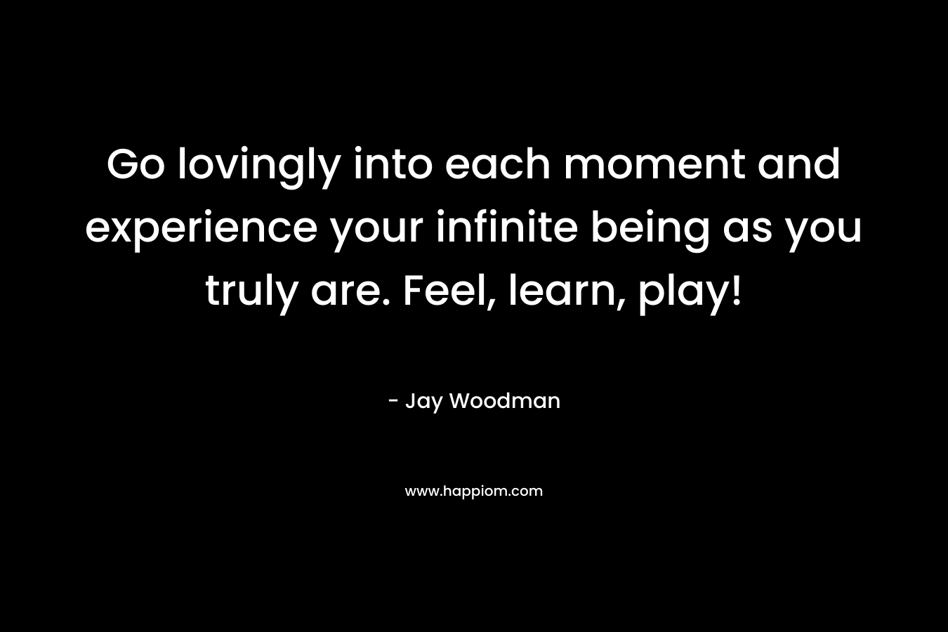 Go lovingly into each moment and experience your infinite being as you truly are. Feel, learn, play! – Jay Woodman