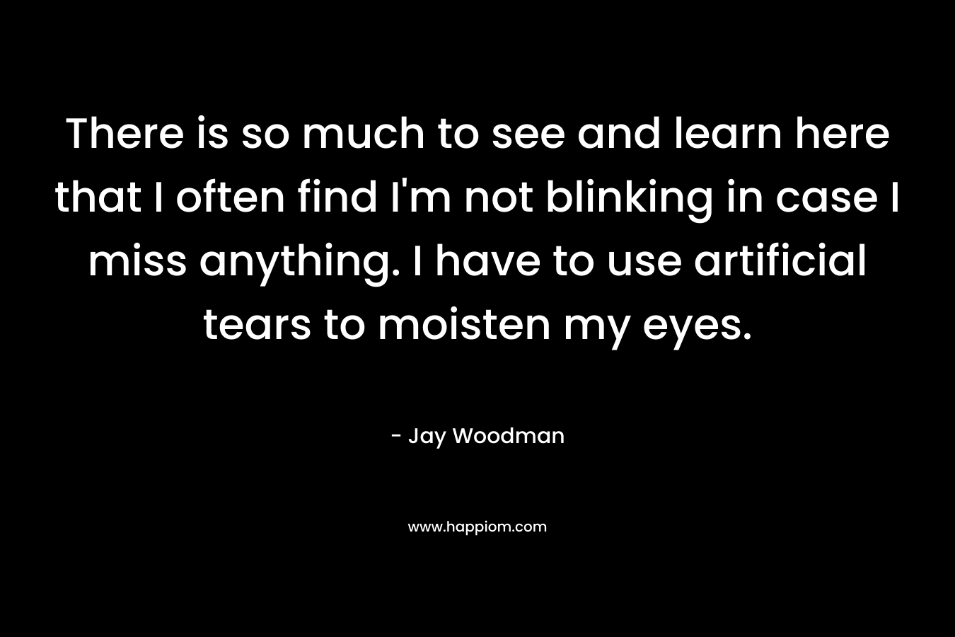There is so much to see and learn here that I often find I’m not blinking in case I miss anything. I have to use artificial tears to moisten my eyes. – Jay Woodman