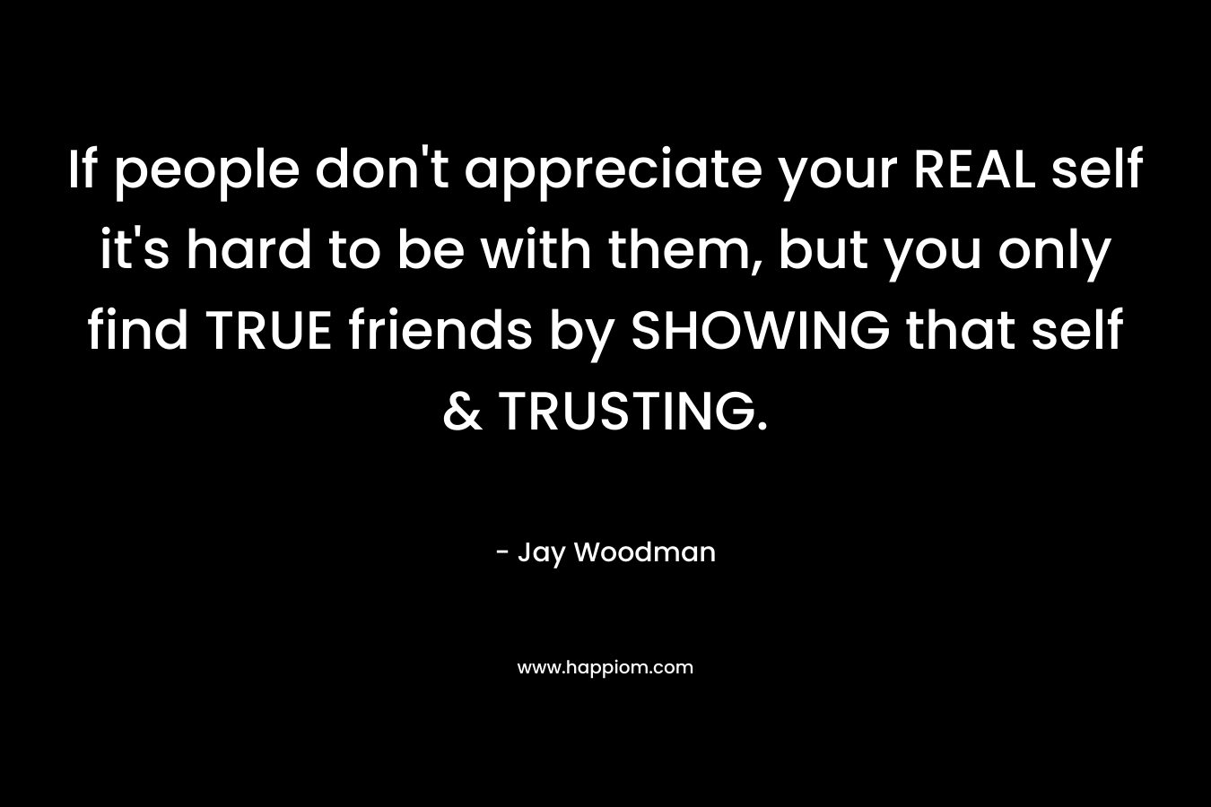 If people don't appreciate your REAL self it's hard to be with them, but you only find TRUE friends by SHOWING that self & TRUSTING.