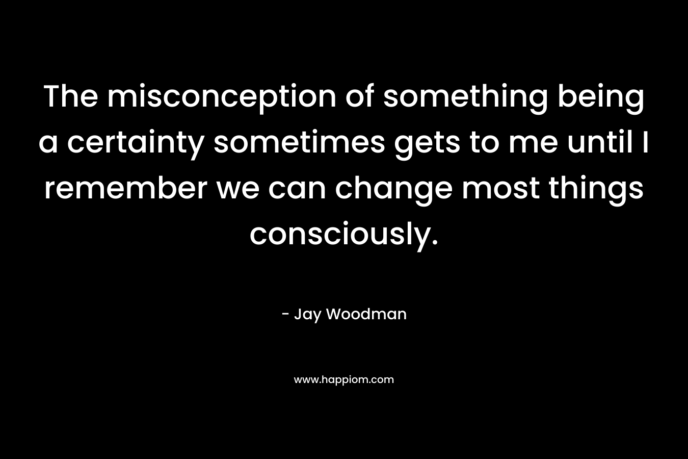 The misconception of something being a certainty sometimes gets to me until I remember we can change most things consciously.