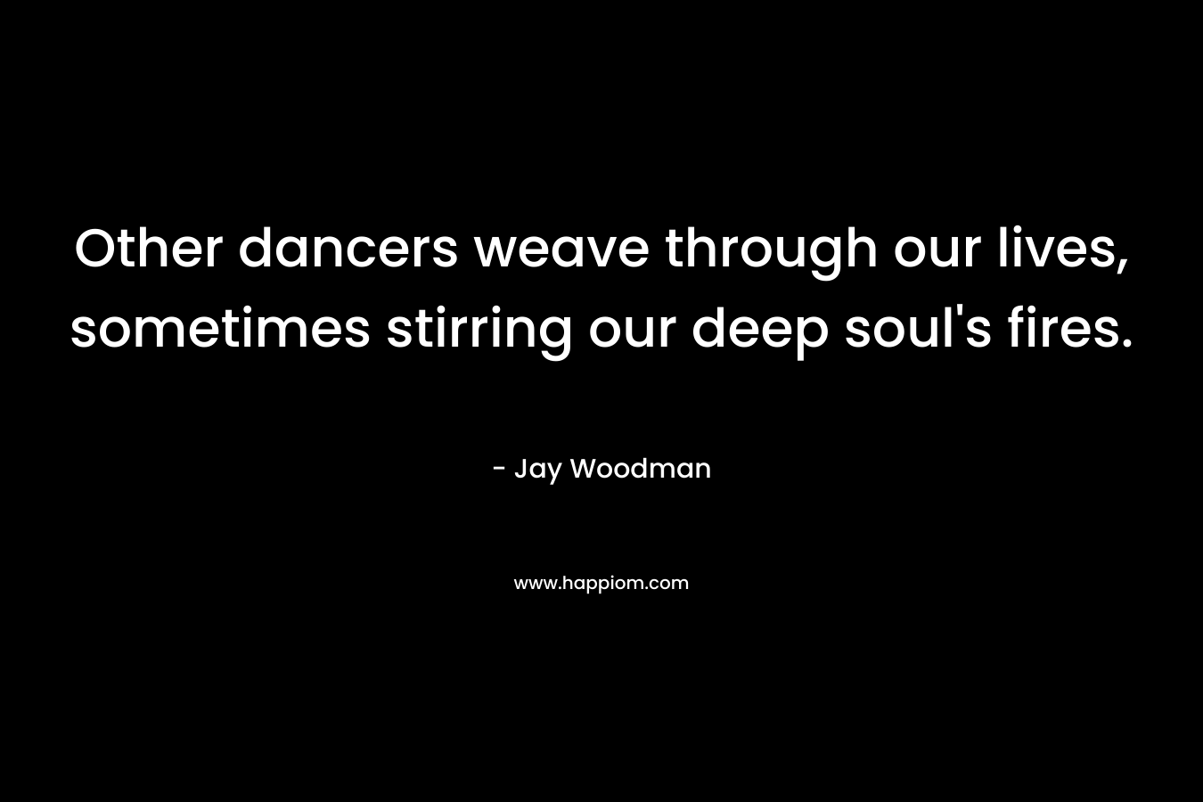 Other dancers weave through our lives, sometimes stirring our deep soul’s fires. – Jay Woodman