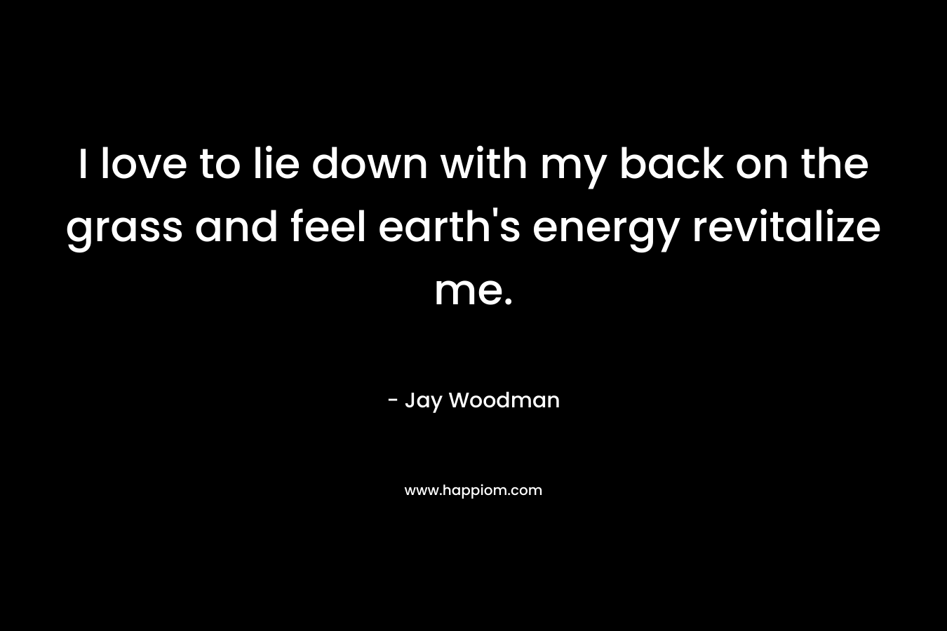 I love to lie down with my back on the grass and feel earth’s energy revitalize me. – Jay Woodman