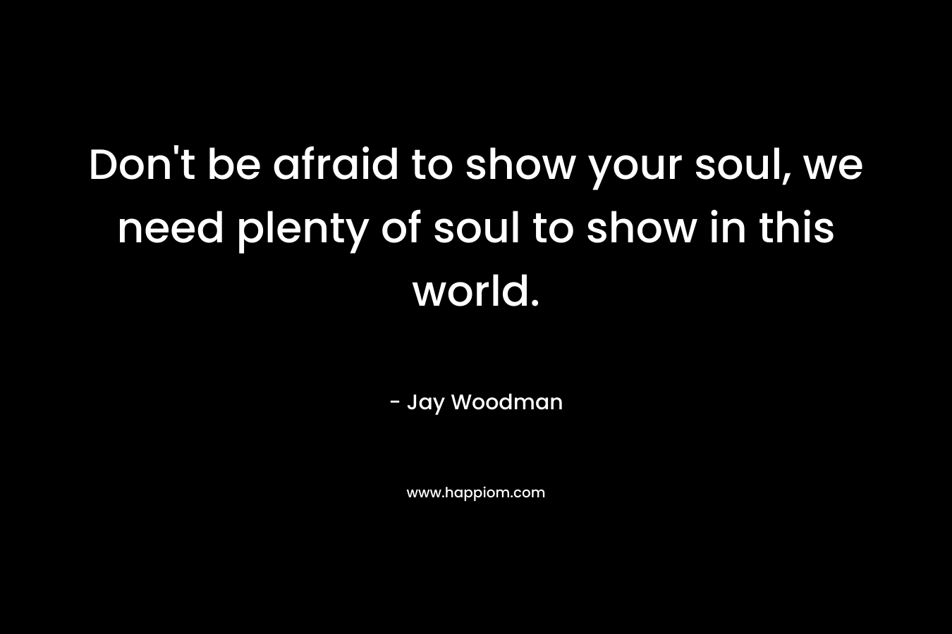 Don't be afraid to show your soul, we need plenty of soul to show in this world.