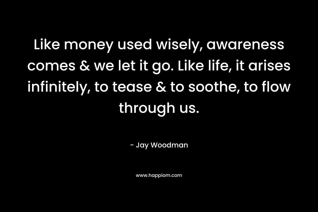 Like money used wisely, awareness comes & we let it go. Like life, it arises infinitely, to tease & to soothe, to flow through us. – Jay Woodman