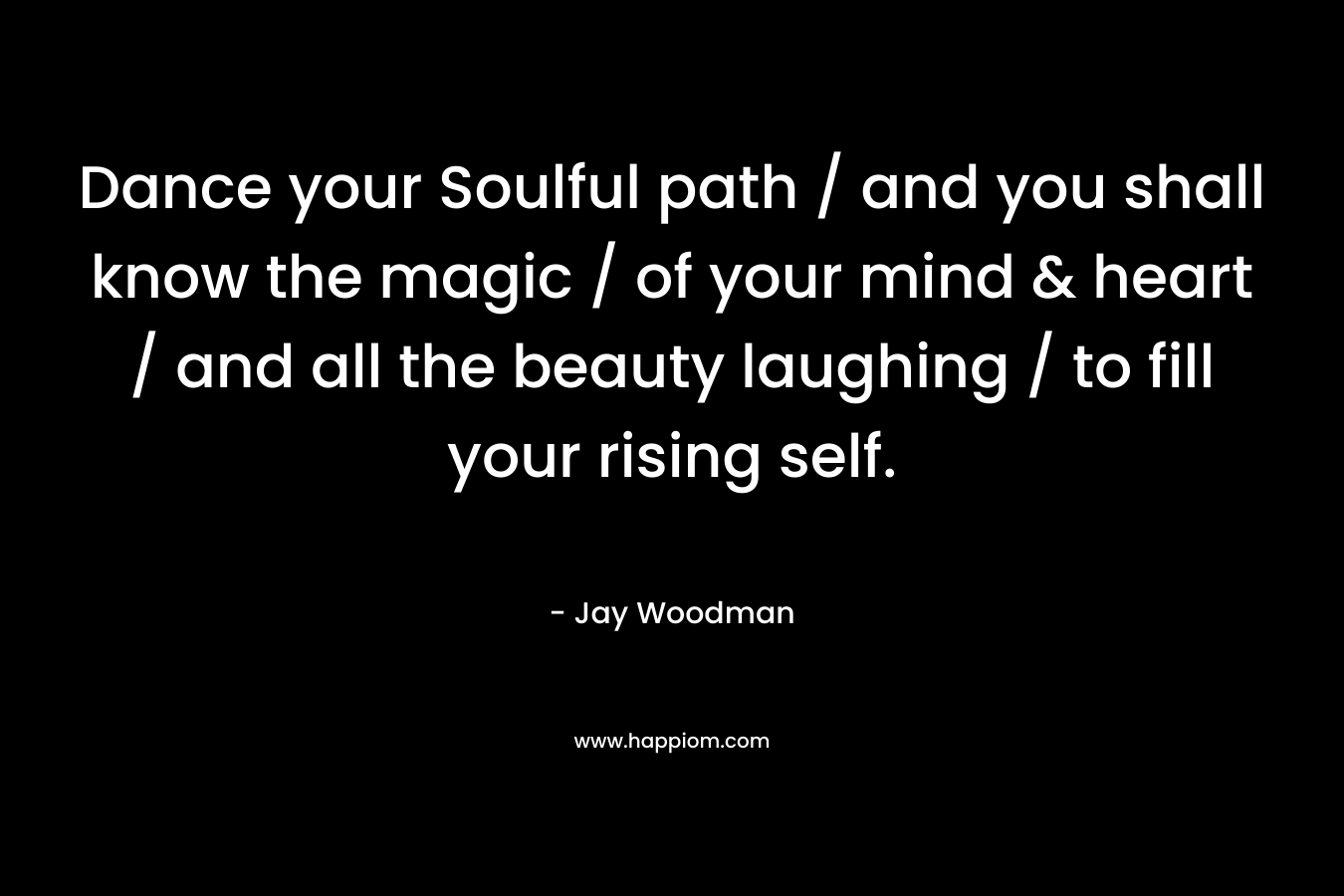 Dance your Soulful path / and you shall know the magic / of your mind & heart / and all the beauty laughing / to fill your rising self. – Jay Woodman