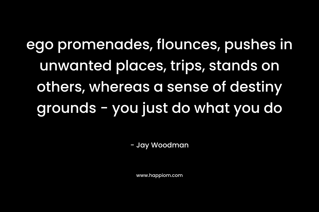 ego promenades, flounces, pushes in unwanted places, trips, stands on others, whereas a sense of destiny grounds – you just do what you do – Jay Woodman