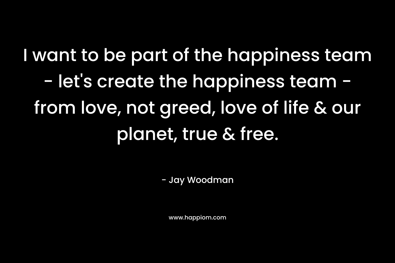 I want to be part of the happiness team - let's create the happiness team - from love, not greed, love of life & our planet, true & free.