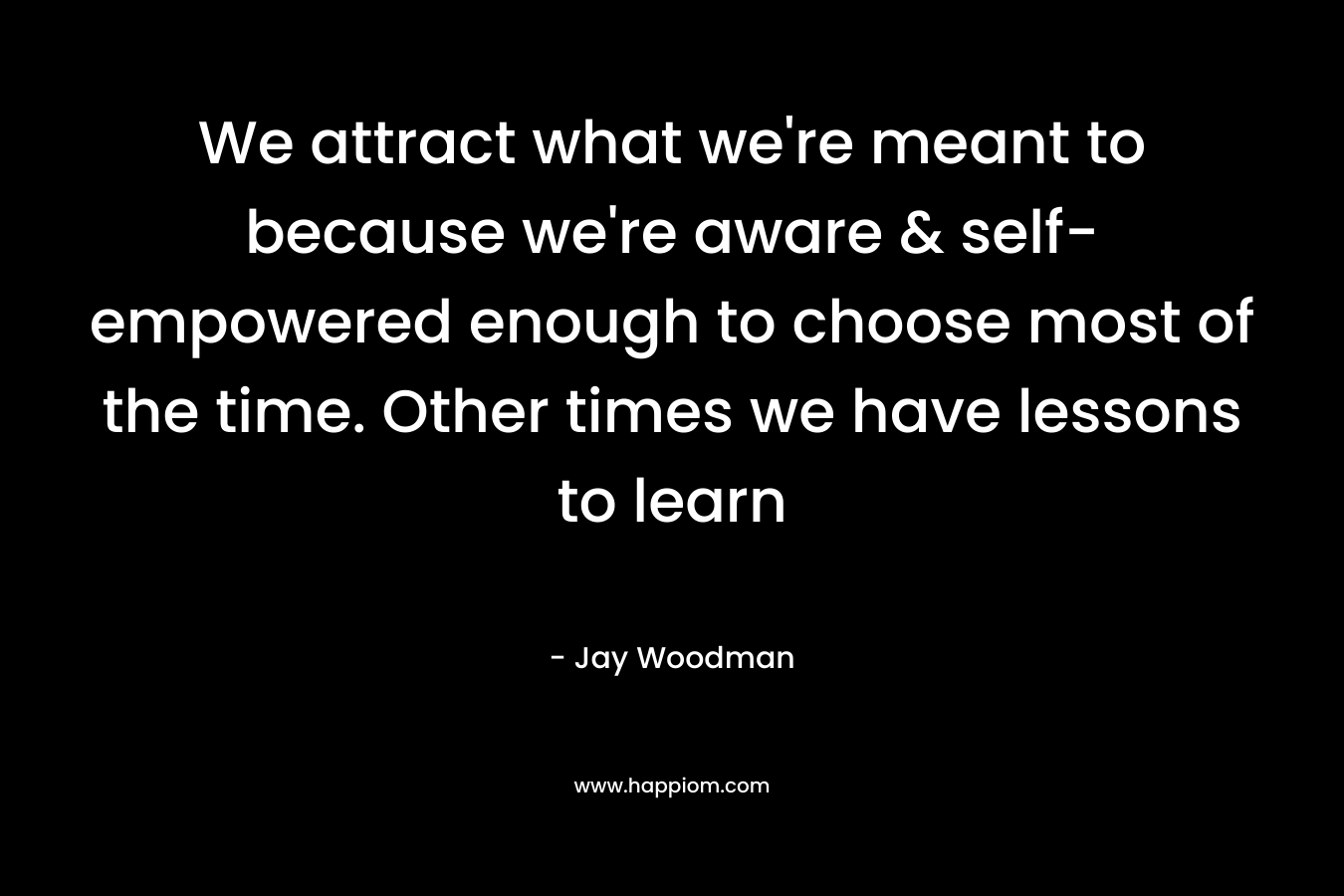 We attract what we’re meant to because we’re aware & self-empowered enough to choose most of the time. Other times we have lessons to learn – Jay Woodman