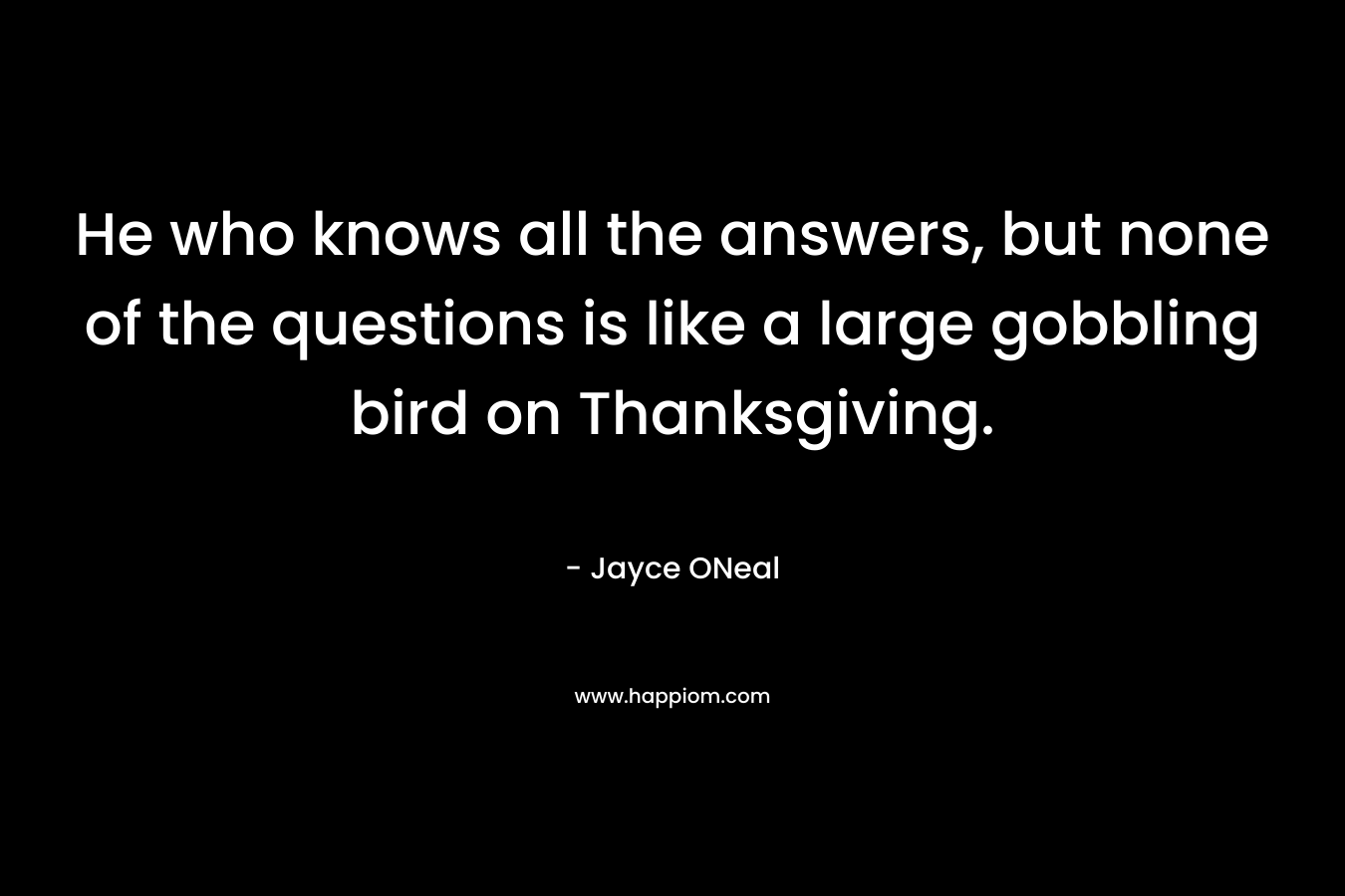 He who knows all the answers, but none of the questions is like a large gobbling bird on Thanksgiving. – Jayce ONeal