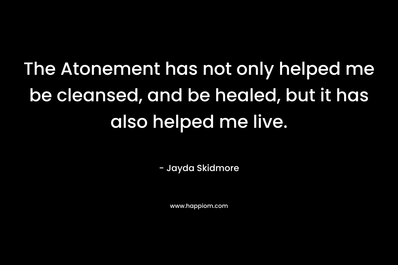 The Atonement has not only helped me be cleansed, and be healed, but it has also helped me live.