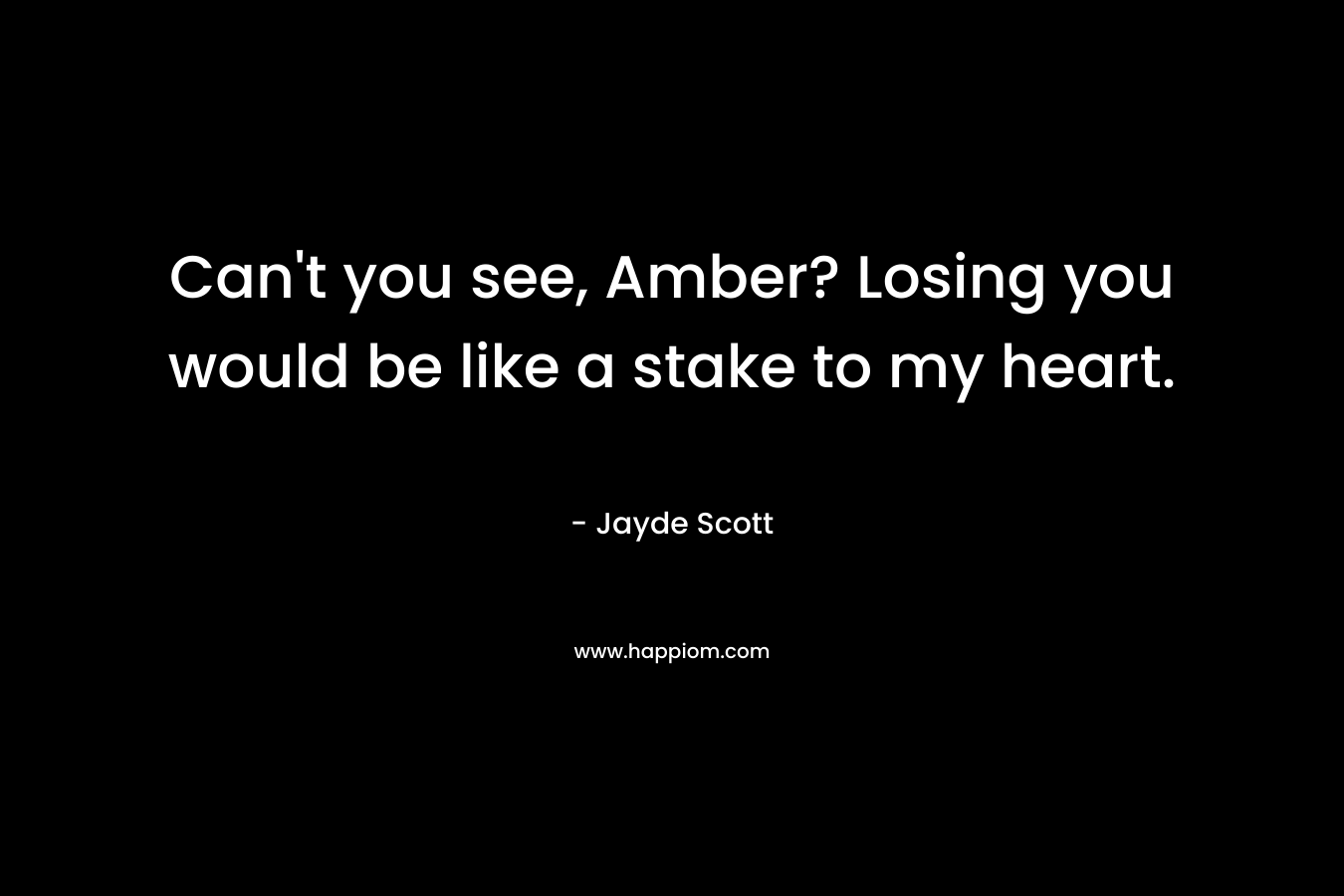 Can't you see, Amber? Losing you would be like a stake to my heart.