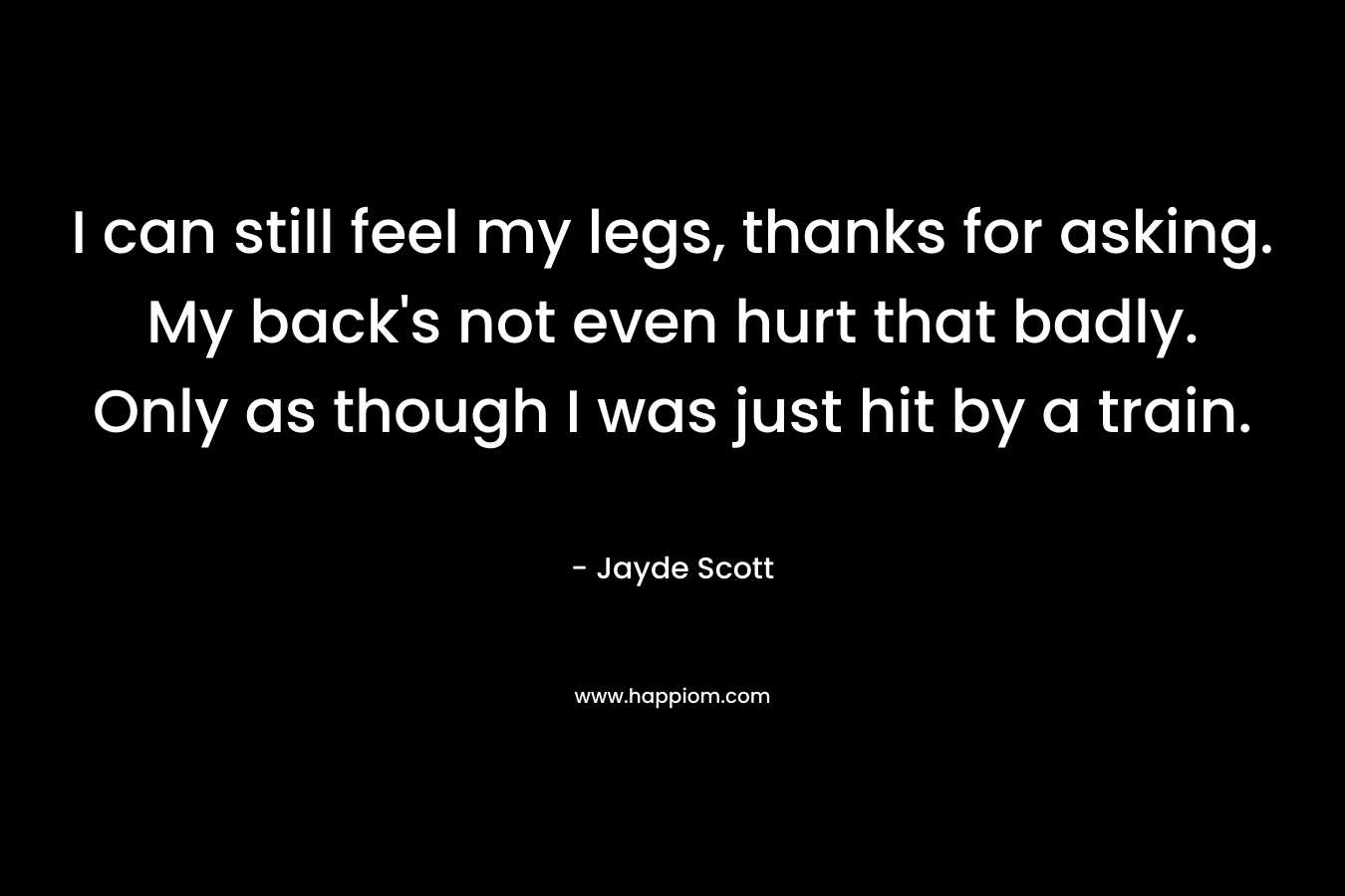 I can still feel my legs, thanks for asking. My back’s not even hurt that badly. Only as though I was just hit by a train. – Jayde Scott