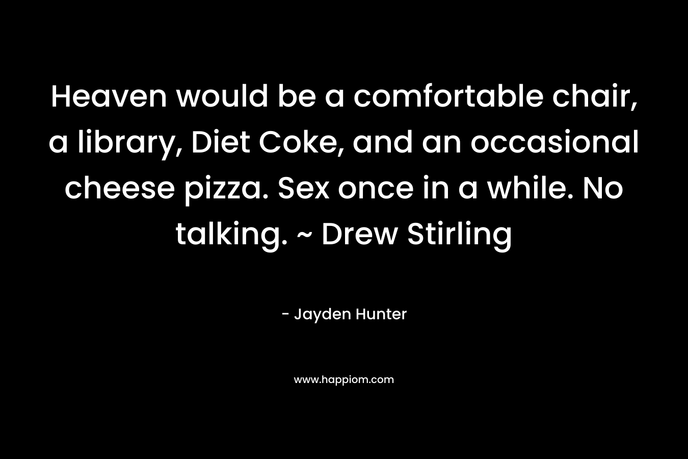 Heaven would be a comfortable chair, a library, Diet Coke, and an occasional cheese pizza. Sex once in a while. No talking. ~ Drew Stirling – Jayden Hunter