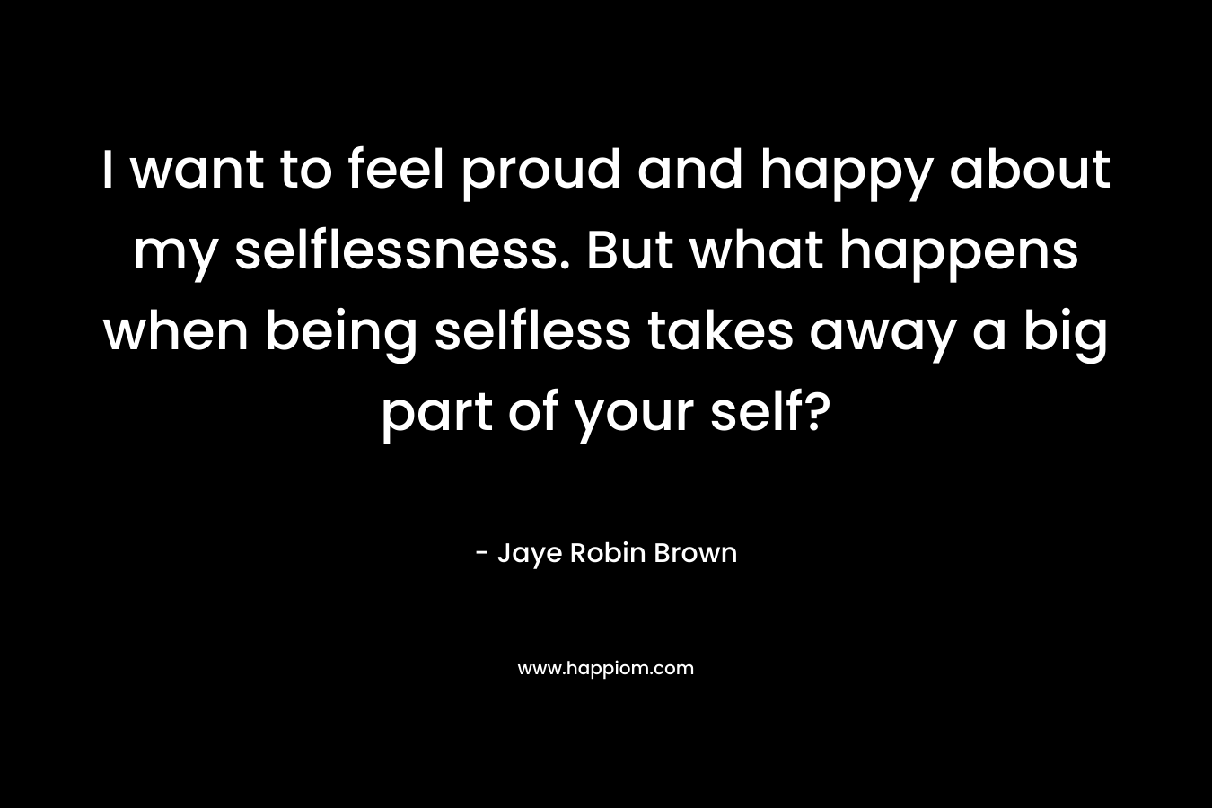 I want to feel proud and happy about my selflessness. But what happens when being selfless takes away a big part of your self? – Jaye Robin Brown