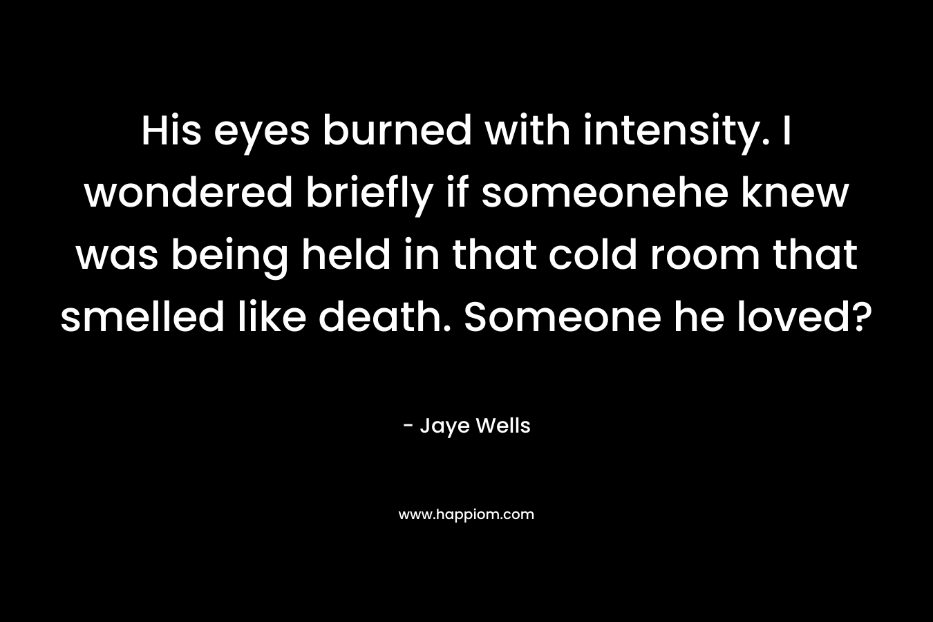 His eyes burned with intensity. I wondered briefly if someonehe knew was being held in that cold room that smelled like death. Someone he loved? – Jaye Wells
