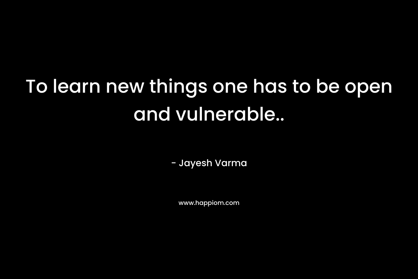 To learn new things one has to be open and vulnerable..