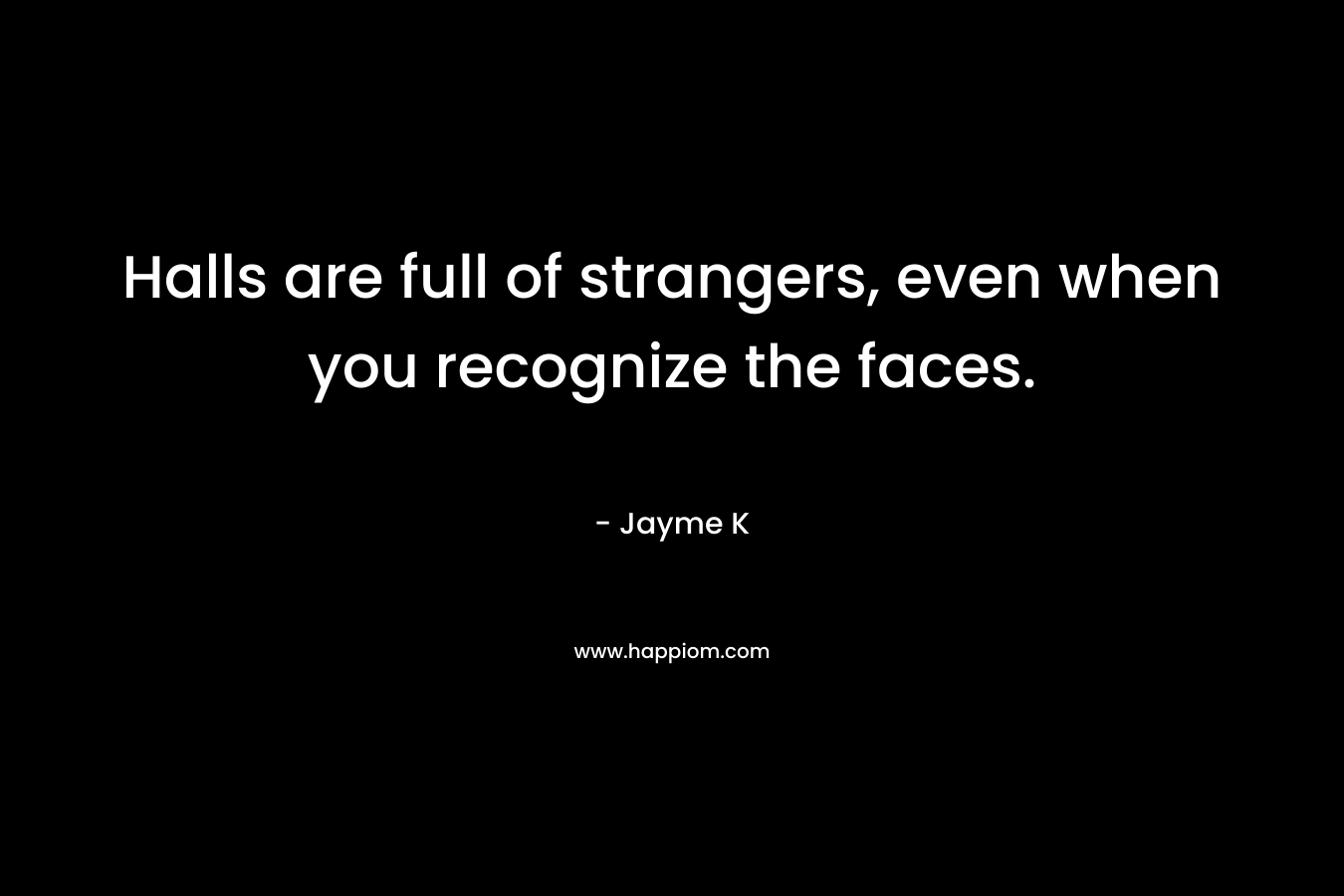 Halls are full of strangers, even when you recognize the faces. – Jayme K