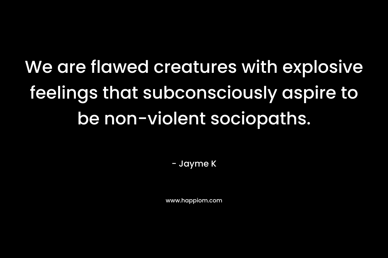 We are flawed creatures with explosive feelings that subconsciously aspire to be non-violent sociopaths.