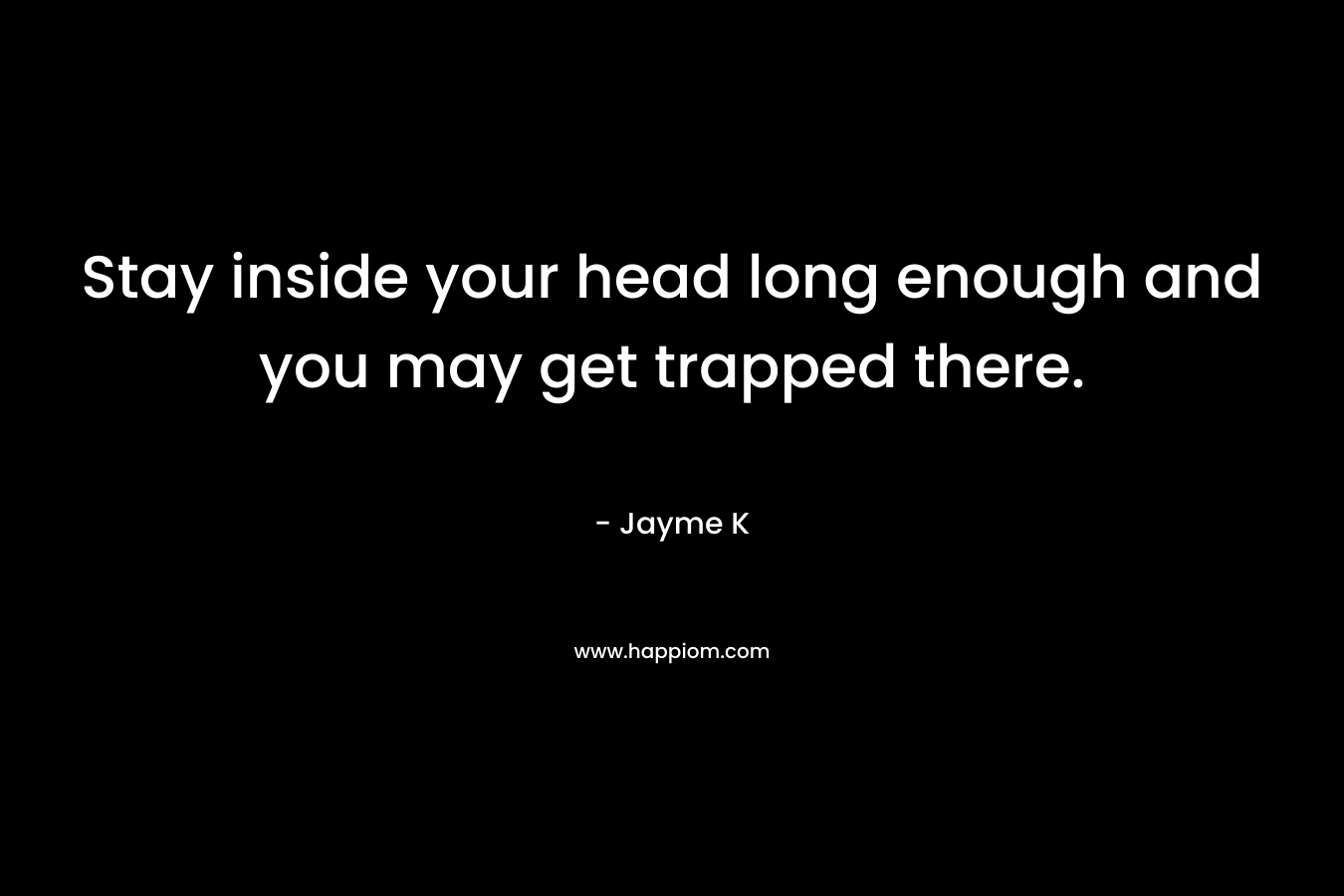 Stay inside your head long enough and you may get trapped there. – Jayme K